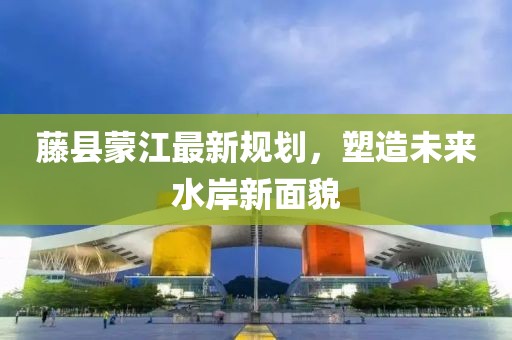 藤县蒙江最新规划，塑造未来水岸新面貌