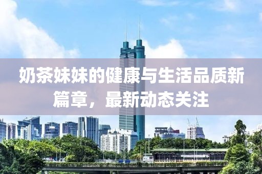 奶茶妹妹的健康与生活品质新篇章，最新动态关注