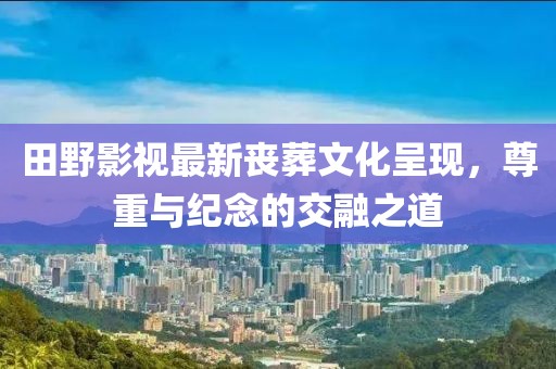 田野影视最新丧葬文化呈现，尊重与纪念的交融之道