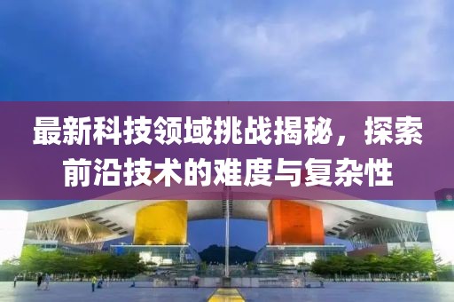 最新科技领域挑战揭秘，探索前沿技术的难度与复杂性