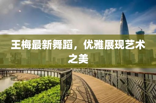 王梅最新舞蹈，优雅展现艺术之美