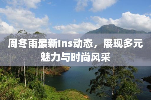 周冬雨最新Ins动态，展现多元魅力与时尚风采