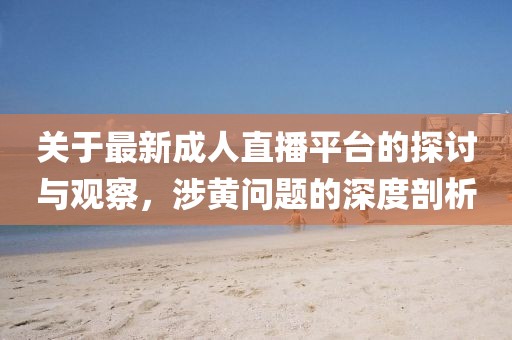 关于最新成人直播平台的探讨与观察，涉黄问题的深度剖析