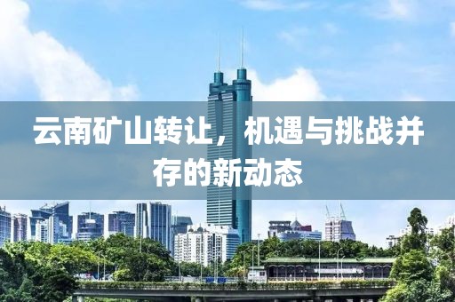 云南矿山转让，机遇与挑战并存的新动态