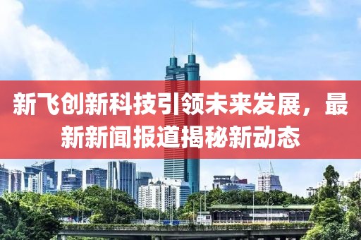 新飞创新科技引领未来发展，最新新闻报道揭秘新动态