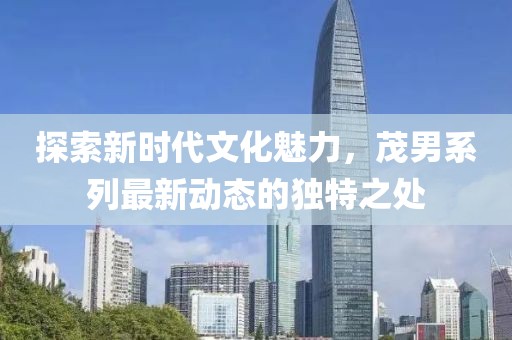 探索新时代文化魅力，茂男系列最新动态的独特之处