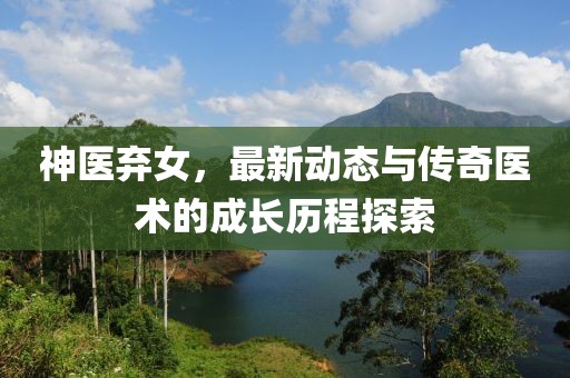 神医弃女，最新动态与传奇医术的成长历程探索
