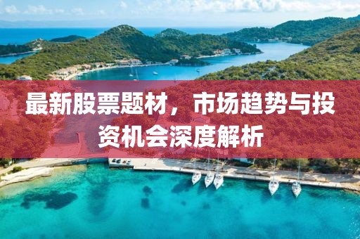 最新股票题材，市场趋势与投资机会深度解析