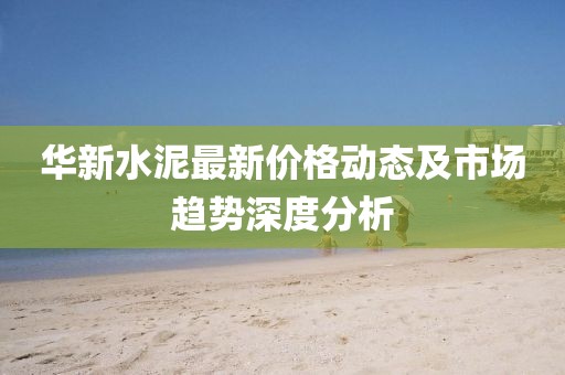 华新水泥最新价格动态及市场趋势深度分析