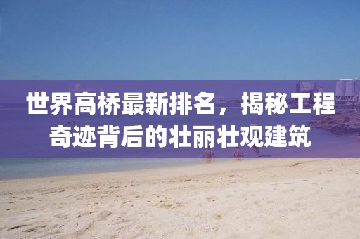 世界高桥最新排名，揭秘工程奇迹背后的壮丽壮观建筑
