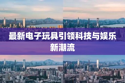 最新电子玩具引领科技与娱乐新潮流