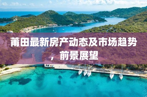 莆田最新房产动态及市场趋势，前景展望