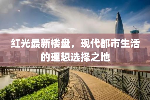 红光最新楼盘，现代都市生活的理想选择之地