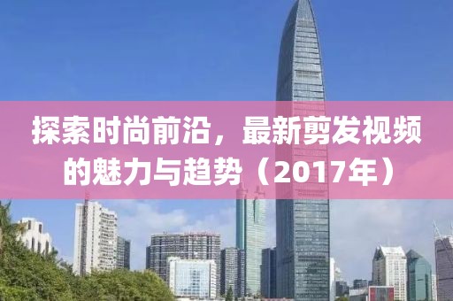 探索时尚前沿，最新剪发视频的魅力与趋势（2017年）