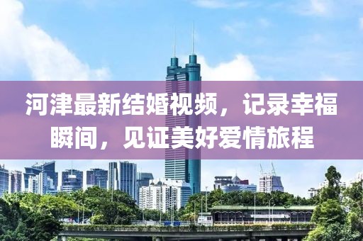 河津最新结婚视频，记录幸福瞬间，见证美好爱情旅程