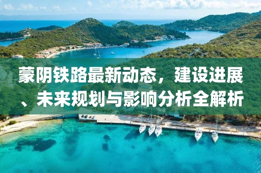 蒙阴铁路最新动态，建设进展、未来规划与影响分析全解析