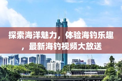 探索海洋魅力，体验海钓乐趣，最新海钓视频大放送