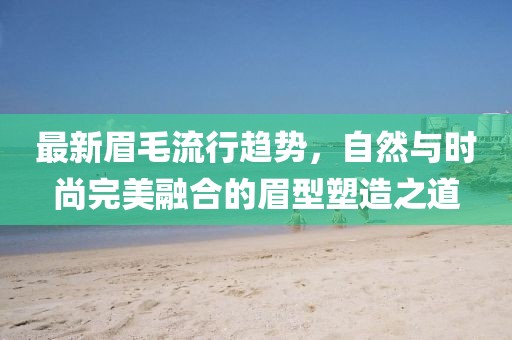 最新眉毛流行趋势，自然与时尚完美融合的眉型塑造之道