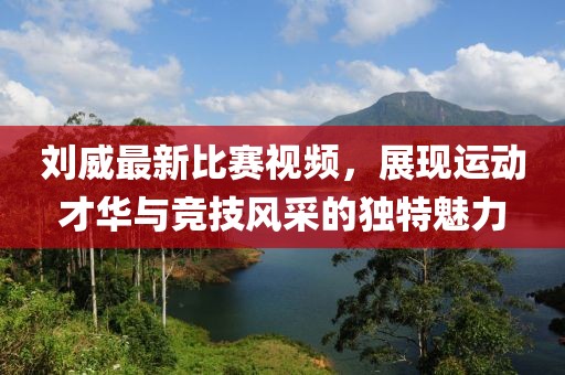 刘威最新比赛视频，展现运动才华与竞技风采的独特魅力