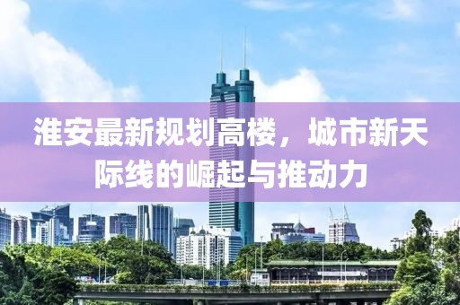 淮安最新规划高楼，城市新天际线的崛起与推动力