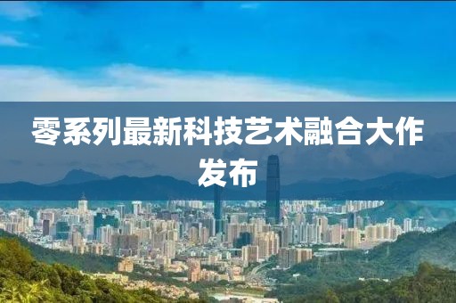 零系列最新科技艺术融合大作发布