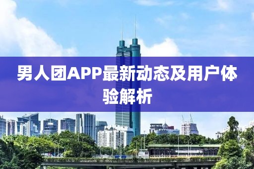 男人团APP最新动态及用户体验解析