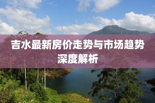 吉水最新房价走势与市场趋势深度解析