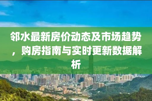 邻水最新房价动态及市场趋势，购房指南与实时更新数据解析