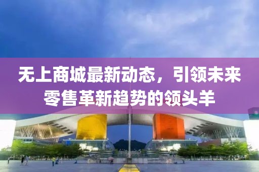 无上商城最新动态，引领未来零售革新趋势的领头羊