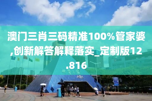 澳门三肖三码精准100%管家婆,创新解答解释落实_定制版12.816