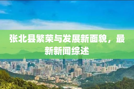 张北县繁荣与发展新面貌，最新新闻综述