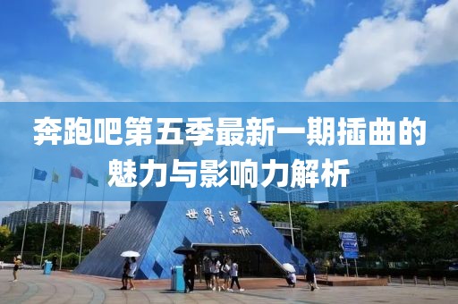 奔跑吧第五季最新一期插曲的魅力与影响力解析