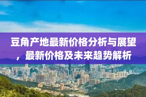 豆角产地最新价格分析与展望，最新价格及未来趋势解析