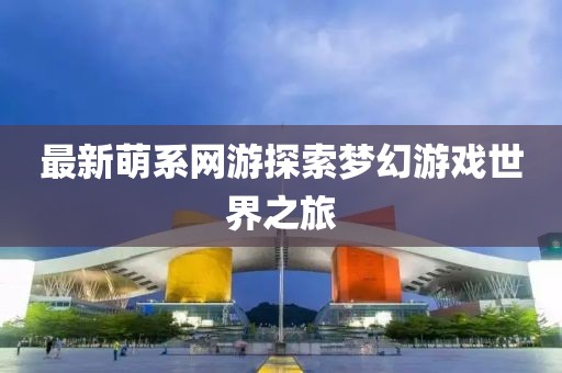 最新萌系网游探索梦幻游戏世界之旅