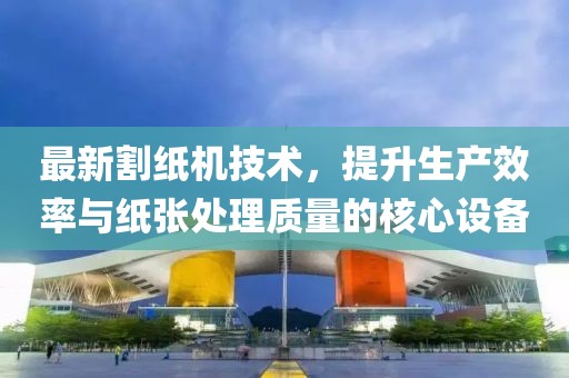 最新割纸机技术，提升生产效率与纸张处理质量的核心设备