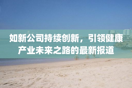 如新公司持续创新，引领健康产业未来之路的最新报道