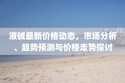 液碱最新价格动态，市场分析、趋势预测与价格走势探讨