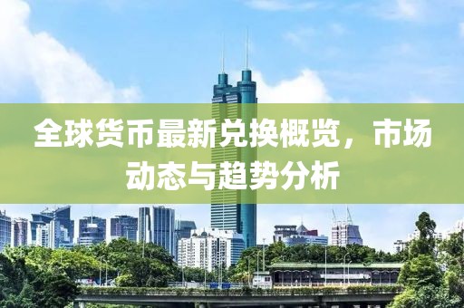 全球货币最新兑换概览，市场动态与趋势分析