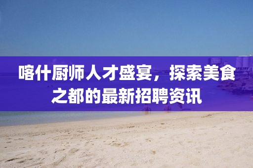 喀什厨师人才盛宴，探索美食之都的最新招聘资讯