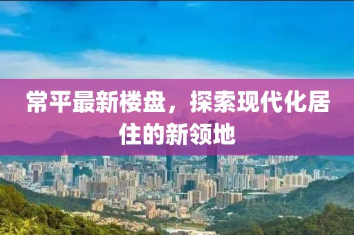 常平最新楼盘，探索现代化居住的新领地