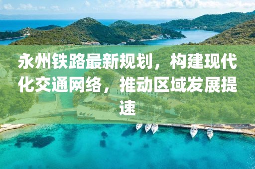 永州铁路最新规划，构建现代化交通网络，推动区域发展提速