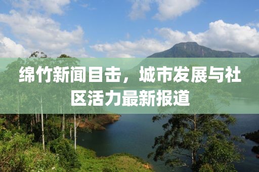 绵竹新闻目击，城市发展与社区活力最新报道