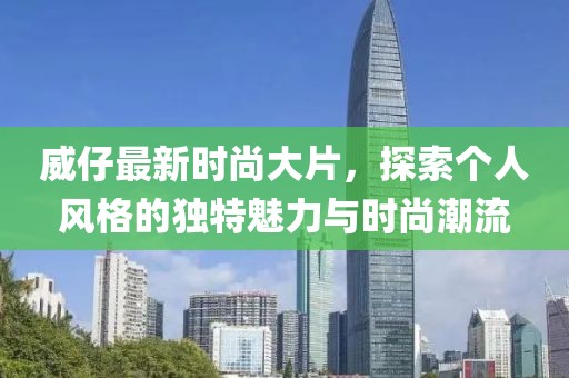 威仔最新时尚大片，探索个人风格的独特魅力与时尚潮流