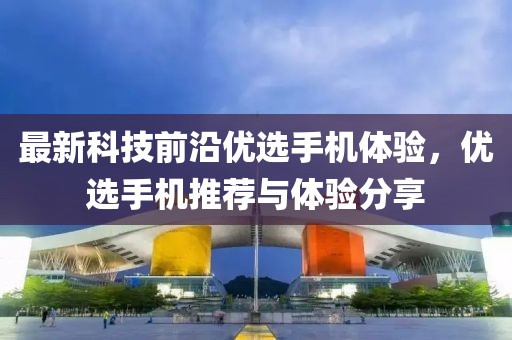 最新科技前沿优选手机体验，优选手机推荐与体验分享