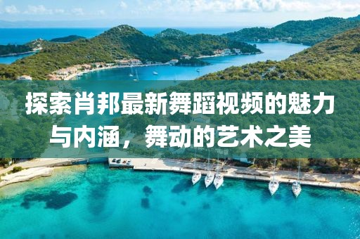 探索肖邦最新舞蹈视频的魅力与内涵，舞动的艺术之美