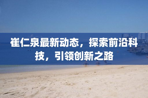 崔仁泉最新动态，探索前沿科技，引领创新之路