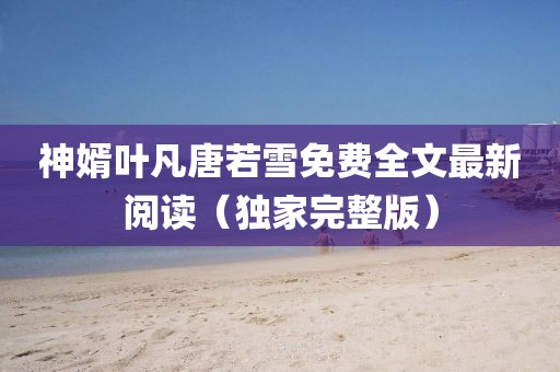 神婿叶凡唐若雪免费全文最新阅读（独家完整版）