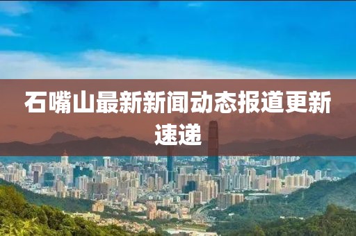 石嘴山最新新闻动态报道更新速递