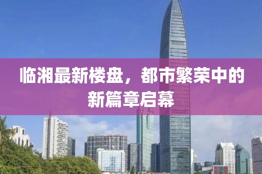 临湘最新楼盘，都市繁荣中的新篇章启幕