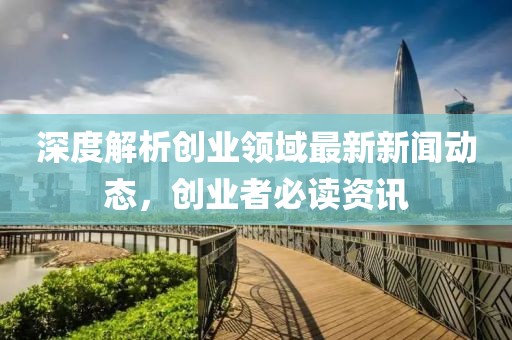 深度解析创业领域最新新闻动态，创业者必读资讯